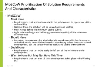 May 4, 2020 119
MoSCoW Prioritisation Of Solution Requirements
And Characteristics
• MoSCoW
− Must Have
• Requirements that are fundamental to the solution and its operation, utility
and usability
• Without them the solution will be unworkable and useless
• Must Haves define the minimum usable subset
• Agile solution design and delivery guarantees to satisfy all the minimum
usable subset
− Should Have
• Important requirements for which there is a workaround in the short-term
and which would normally be classed as mandatory in less time-constrained
development, but the solution will be useful and usable without them
− Could Have
• Requirements that can more easily be left out of the increment under
development
− Want to Have But May Not Have This Time
• Requirements that can wait till later development takes place - the Waiting
List
 