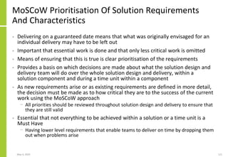 May 4, 2020 121
MoSCoW Prioritisation Of Solution Requirements
And Characteristics
• Delivering on a guaranteed date means that what was originally envisaged for an
individual delivery may have to be left out
• Important that essential work is done and that only less critical work is omitted
• Means of ensuring that this is true is clear prioritisation of the requirements
• Provides a basis on which decisions are made about what the solution design and
delivery team will do over the whole solution design and delivery, within a
solution component and during a time unit within a component
• As new requirements arise or as existing requirements are defined in more detail,
the decision must be made as to how critical they are to the success of the current
work using the MoSCoW approach
− All priorities should be reviewed throughout solution design and delivery to ensure that
they are still valid
• Essential that not everything to be achieved within a solution or a time unit is a
Must Have
− Having lower level requirements that enable teams to deliver on time by dropping them
out when problems arise
 