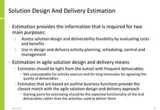 May 4, 2020 122
Solution Design And Delivery Estimation
• Estimation provides the information that is required for two
main purposes:
1. Assess solution design and deliverability feasibility by evaluating costs
and benefits
2. Use in design and delivery activity planning, scheduling, control and
management
• Estimation in agile solution design and delivery means
− Estimates should be tight from the outset with frequent deliverables
• Not unacceptable for activity overrun and for long timescales for agreeing the
quality of deliverables
− Estimates that are based on outline business functions provide the
closest match with the agile solution design and delivery approach
• Starting point for estimating should be the expected functionality of the end
deliverables rather than the activities used to deliver them
 