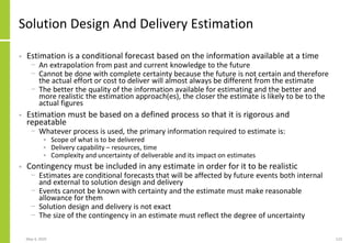 May 4, 2020 123
Solution Design And Delivery Estimation
• Estimation is a conditional forecast based on the information available at a time
− An extrapolation from past and current knowledge to the future
− Cannot be done with complete certainty because the future is not certain and therefore
the actual effort or cost to deliver will almost always be different from the estimate
− The better the quality of the information available for estimating and the better and
more realistic the estimation approach(es), the closer the estimate is likely to be to the
actual figures
• Estimation must be based on a defined process so that it is rigorous and
repeatable
− Whatever process is used, the primary information required to estimate is:
• Scope of what is to be delivered
• Delivery capability – resources, time
• Complexity and uncertainty of deliverable and its impact on estimates
• Contingency must be included in any estimate in order for it to be realistic
− Estimates are conditional forecasts that will be affected by future events both internal
and external to solution design and delivery
− Events cannot be known with certainty and the estimate must make reasonable
allowance for them
− Solution design and delivery is not exact
− The size of the contingency in an estimate must reflect the degree of uncertainty
 