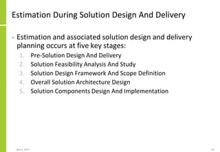 Estimation During Solution Design And Delivery
• Estimation and associated solution design and delivery
planning occurs at five key stages:
1. Pre-Solution Design And Delivery
2. Solution Feasibility Analysis And Study
3. Solution Design Framework And Scope Definition
4. Overall Solution Architecture Design
5. Solution Components Design And Implementation
May 4, 2020 124
 