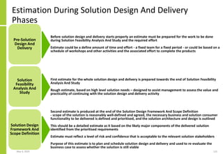 Estimation During Solution Design And Delivery
Phases
May 4, 2020 125
Pre-Solution
Design And
Delivery
Solution
Feasibility
Analysis And
Study
Solution Design
Framework And
Scope Definition
Before solution design and delivery starts properly an estimate must be prepared for the work to be done
during Solution Feasibility Analysis And Study and the required effort
Estimate could be a define amount of time and effort - a fixed team for a fixed period - or could be based on a
schedule of workshops and other activities and the associated effort to complete the products
First estimate for the whole solution design and delivery is prepared towards the end of Solution Feasibility
Analysis And Study
Rough estimate, based on high level solution needs – designed to assist management to assess the value and
practicality of continuing with the solution design and delivery activity
Second estimate is produced at the end of the Solution Design Framework And Scope Definition
- scope of the solution is reasonably well-defined and agreed, the necessary business and solution consumer
functionality to be delivered is defined and prioritised, and the solution architecture and design is outlined
This should be a detailed estimate as it based on the likely major components of the delivered solution
identified from the prioritised requirements
Estimate must reflect a level of risk and confidence that is acceptable to the relevant solution stakeholders
Purpose of this estimate is to plan and schedule solution design and delivery and used to re-evaluate the
business case to assess whether the solution is still viable
 