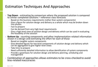 Estimation Techniques And Approaches
• Top Down - estimating by comparison where the proposed solution is compared
to similar completed solutions – reference class forecasts
− Based on the business requirements (rather than system components)
− Give a figure for solution design and delivery as a whole which may be broken down
into phases
− Fast to prepare
− Can be derived from very high-level requirements
− Give a high-level view of solution design and delivery which can be used in evaluating
the feasibility of the solution
• Bottom Up - counting components and other implementation-related information
shown in a design and estimating the effort for each of those
− Based on tangible system components
− Give detailed figures for low level components of solution design and delivery which
can be aggregated to give higher level views
− Take time to prepare
− Need sufficiently detailed information to allow identification of system components
− Provide a good basis for solution design and delivery planning, scheduling and
management
• Combination of approaches allows estimates to be cross-checked to avoid
bias-related inaccuracies
May 4, 2020 127
 