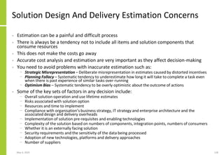 Solution Design And Delivery Estimation Concerns
• Estimation can be a painful and difficult process
• There is always be a tendency not to include all items and solution components that
consume resources
• This does not make the costs go away
• Accurate cost analysis and estimation are very important as they affect decision-making
• You need to avoid problems with inaccurate estimation such as:
− Strategic Misrepresentation – Deliberate misrepresentation in estimates caused by distorted incentives
− Planning Fallacy – Systematic tendency to underestimate how long it will take to complete a task even
when there is past experience of similar tasks over-running
− Optimism Bias – Systematic tendency to be overly optimistic about the outcome of actions
• Some of the key sets of factors in any decision include:
− Overall solution operation and use lifetime estimates
− Risks associated with solution option
− Resources and time to implement
− Compliance with organisation’s business strategy, IT strategy and enterprise architecture and the
associated design and delivery overheads
− Implementation of solution pre-requisites and enabling technologies
− Complexity of the solution based on numbers of components, integration points, numbers of consumers
− Whether it is an externally facing solution
− Security requirements and the sensitivity of the data being processed
− Adoption of new technologies, platforms and delivery approaches
− Number of suppliers
May 4, 2020 128
 