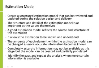 Estimation Model
• Create a structured estimation model that can be reviewed and
updated during the solution design and delivery
• The structure and detail of the estimation model is as
important as the values themselves
• A good estimation model reflects the source and structure of
the estimation
• It allows the estimation to be known and understood
• The amounts of each element within the estimation model can
be changed as more accurate information becomes known
• Completely accurate information may not be available at this
stage but the model can be created and partially populated
• Identify the gaps and repeat the analysis when more certain
information is available
May 4, 2020 130
 