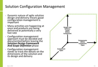 Solution Configuration Management
• Dynamic nature of agile solution
design and delivery means good
configuration management is
important
• Many activities are happening at
once and products are being
delivered at potentially a very
fast rate
• Configuration management
approach must be decided and
documented before leaving the
Solution Design Framework
And Scope Definition phase
• Configuration management
needs to track the details on the
dimensions of the solution and
its design and delivery
May 4, 2020 131
Design And
Delivery
Cycles
Within
Component
Components
Within
Component
Types
Component
Types
 