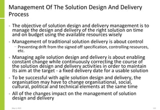 Management Of The Solution Design And Delivery
Process
• The objective of solution design and delivery management is to
manage the design and delivery of the right solution on time
and on budget using the available resources wisely
• Management of traditional solution delivery is about control
− Preventing drift from the signed off specification, controlling resources,
etc.
• Managing agile solution design and delivery is about enabling
constant change while continuously correcting the course of
the solution design and delivery activities in order to maintain
its aim at the target - a fixed delivery date for a usable solution
• To be successful with agile solution design and delivery, the
organisation may have to change organisational, social,
cultural, political and technical elements at the same time
• All of the changes impact on the management of solution
design and delivery
May 4, 2020 132
 