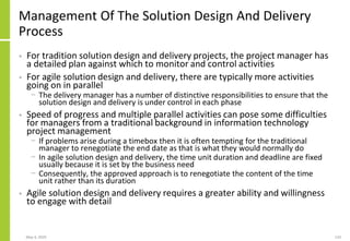 Management Of The Solution Design And Delivery
Process
• For tradition solution design and delivery projects, the project manager has
a detailed plan against which to monitor and control activities
• For agile solution design and delivery, there are typically more activities
going on in parallel
− The delivery manager has a number of distinctive responsibilities to ensure that the
solution design and delivery is under control in each phase
• Speed of progress and multiple parallel activities can pose some difficulties
for managers from a traditional background in information technology
project management
− If problems arise during a timebox then it is often tempting for the traditional
manager to renegotiate the end date as that is what they would normally do
− In agile solution design and delivery, the time unit duration and deadline are fixed
usually because it is set by the business need
− Consequently, the approved approach is to renegotiate the content of the time
unit rather than its duration
• Agile solution design and delivery requires a greater ability and willingness
to engage with detail
May 4, 2020 133
 