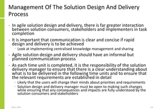Management Of The Solution Design And Delivery
Process
• In agile solution design and delivery, there is far greater interaction
between solution consumers, stakeholders and implementers in task
completion
• It is important that communication is clear and concise if rapid
design and delivery is to be achieved
− Look at implementing centralised knowledge management and sharing
• Agile solution design and delivery should have an informal but
planned communication process
• As each time unit is completed, it is the responsibility of the solution
delivery manager to ensure that there is a clear understanding about
what is to be delivered in the following time units and to ensure that
the relevant requirements are established in detail
− Likely that the users will change their minds about priorities and requirements
− Solution design and delivery manager must be open to making such changes
while ensuring that any consequences and impacts are fully understood by the
solution consumers and stakeholders
May 4, 2020 134
 