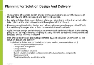 Planning For Solution Design And Delivery
• The purpose of solution design and delivery planning is to ensure the success of
the activity and of the designed and delivered solution
• For agile solution design and delivery planning, planning is not just an activity that
takes place at the start - it continues throughout all the phases
• Planning an agile solution design and delivery planning can be especially difficult
for a delivery manager who is used to more traditional methods
• Agile solution design and delivery plans evolve with additional detail as the activity
progresses, as requirements are progressively refined, as options are explored and
selected and as lessons are learnt
• Plan should address all products generated by, and activities undertaken in, the
solution design and delivery
− Includes the deliverable products (prototypes, models, documentation, etc.)
• Solution design and delivery initiation
• Configuration management
• Change control
• Solution breakdown structure
• Overall solution description and descriptions of individual solution components
• Risk management
• Work instructions for specific time units
May 4, 2020 137
 
