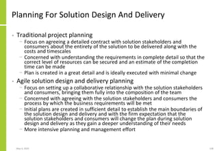 Planning For Solution Design And Delivery
• Traditional project planning
− Focus on agreeing a detailed contract with solution stakeholders and
consumers about the entirety of the solution to be delivered along with the
costs and timescales
− Concerned with understanding the requirements in complete detail so that the
correct level of resources can be secured and an estimate of the completion
time can be made
− Plan is created in a great detail and is ideally executed with minimal change
• Agile solution design and delivery planning
− Focus on setting up a collaborative relationship with the solution stakeholders
and consumers, bringing them fully into the composition of the team
− Concerned with agreeing with the solution stakeholders and consumers the
process by which the business requirements will be met
− Initial plans are created in sufficient detail to establish the main boundaries of
the solution design and delivery and with the firm expectation that the
solution stakeholders and consumers will change the plan during solution
design and delivery as they gain a deeper understanding of their needs
− More intensive planning and management effort
May 4, 2020 138
 