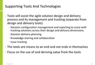 Supporting Tools And Technologies
• Tools will assist the agile solution design and delivery
process and its management and tracking (separate from
design and delivery tools)
− Solution configuration management and reporting to assist with
tracking solutions across their design and delivery dimensions
− Solution delivery planning
− Knowledge sharing and collaboration
− Issue tracking
• The tools are means to an end and not ends in themselves
• Focus on the use of and deriving value from the tools
May 4, 2020 143
 