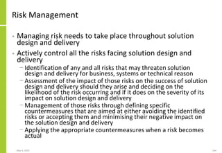 Risk Management
• Managing risk needs to take place throughout solution
design and delivery
• Actively control all the risks facing solution design and
delivery
− Identification of any and all risks that may threaten solution
design and delivery for business, systems or technical reason
− Assessment of the impact of those risks on the success of solution
design and delivery should they arise and deciding on the
likelihood of the risk occurring and if it does on the severity of its
impact on solution design and delivery
− Management of those risks through defining specific
countermeasures that are aimed at either avoiding the identified
risks or accepting them and minimising their negative impact on
the solution design and delivery
− Applying the appropriate countermeasures when a risk becomes
actual
May 4, 2020 144
 