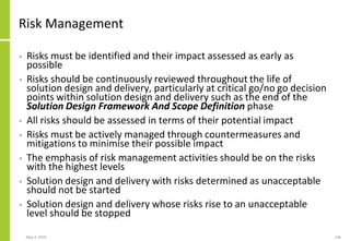 Risk Management
• Risks must be identified and their impact assessed as early as
possible
• Risks should be continuously reviewed throughout the life of
solution design and delivery, particularly at critical go/no go decision
points within solution design and delivery such as the end of the
Solution Design Framework And Scope Definition phase
• All risks should be assessed in terms of their potential impact
• Risks must be actively managed through countermeasures and
mitigations to minimise their possible impact
• The emphasis of risk management activities should be on the risks
with the highest levels
• Solution design and delivery with risks determined as unacceptable
should not be started
• Solution design and delivery whose risks rise to an unacceptable
level should be stopped
May 4, 2020 146
 