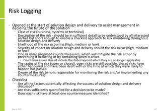 May 4, 2020 147
Risk Logging
• Opened at the start of solution design and delivery to assist management in
deciding the future of the solution
− Class of risk (business, systems or technical)
− Description of the risk - should be in sufficient detail to be understood by all interested
parties but short enough to enable a checklist approach to risk monitoring throughout
solution design and delivery
− Likelihood of the risk occurring (high, medium or low)
− Severity of impact on solution design and delivery should the risk occur (high, medium
or low)
− One or more proposed countermeasures, which will mitigate the risk either by
preventing it occurring or by containing when it arises
• Countermeasures should include the dates beyond which they are no longer applicable
− The status of the risk (open or closed), open risks are still possible, closed risks have
either happened and have been dealt with or the time at which they were likely to
happen has passed
− Owner of the risk (who is responsible for monitoring the risk and/or implementing any
countermeasures)
• Checklist
− Are all the factors potentially affecting the success of solution design and delivery
discussed?
− Are risks sufficiently quantified for a decision to be made?
− Does each risk have at least one countermeasure identified?
 