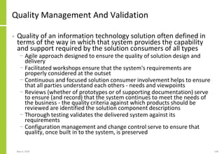 Quality Management And Validation
• Quality of an information technology solution often defined in
terms of the way in which that system provides the capability
and support required by the solution consumers of all types
− Agile approach designed to ensure the quality of solution design and
delivery
− Facilitated workshops ensure that the system's requirements are
properly considered at the outset
− Continuous and focused solution consumer involvement helps to ensure
that all parties understand each others - needs and viewpoints
− Reviews (whether of prototypes or of supporting documentation) serve
to ensure (and record) that the system continues to meet the needs of
the business - the quality criteria against which products should be
reviewed are identified the solution component descriptions
− Thorough testing validates the delivered system against its
requirements
− Configuration management and change control serve to ensure that
quality, once built in to the system, is preserved
May 4, 2020 148
 