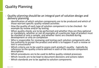 Quality Planning
• Quality planning should be an integral part of solution design and
delivery planning
− Identification of which solution components are to be produced and which of
those warrant specific quality-related activities
− How the quality of each type of solution component is to be checked - for
example by review and/or by testing
− When quality checks are to be performed and whether they are they optional
or mandatory, whether or not all examples of a particular type of product must
be checked or only a sample, and whether items are checked during
development or only on completion
− Who is responsible for reviewing and testing each solution components who
has authority to accept the product and what is to happen if such a review or
test is unsuccessful
− Which criteria are to be used to assess each product's quality - typically by
reference to the quality criteria defined in each of the solution component
descriptions
− Which procedures are to be used to define quality-related processes
− Which records are to be kept to document decisions and actions taken
− Which standards are to be applied to solution components
May 4, 2020 149
 