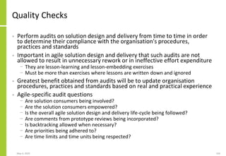 Quality Checks
• Perform audits on solution design and delivery from time to time in order
to determine their compliance with the organisation's procedures,
practices and standards
• Important in agile solution design and delivery that such audits are not
allowed to result in unnecessary rework or in ineffective effort expenditure
− They are lesson-learning and lesson-embedding exercises
− Must be more than exercises where lessons are written down and ignored
• Greatest benefit obtained from audits will be to update organisation
procedures, practices and standards based on real and practical experience
• Agile-specific audit questions
− Are solution consumers being involved?
− Are the solution consumers empowered?
− Is the overall agile solution design and delivery life-cycle being followed?
− Are comments from prototype reviews being incorporated?
− Is backtracking allowed when necessary?
− Are priorities being adhered to?
− Are time limits and time units being respected?
May 4, 2020 150
 