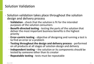 May 4, 2020 151
Solution Validation
• Solution validation takes place throughout the solution
design and delivery process
− Validation - check that the solution is fit for the intended
purposes of the solution consumers
− Benefit-directed testing - testing the parts of the solution that
deliver the most important business benefits is the highest
priority
− Error-centric testing - objective of designing and running a test is
to find an error or a problem
− Testing throughout the design and delivery process - performed
on all products at all stages of solution design and delivery
− Independent testing – the solution or its components should be
tested by someone other than its creator
− Repeatable testing - tests must be repeatable
 