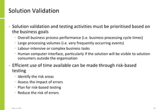 May 4, 2020 152
Solution Validation
• Solution validation and testing activities must be prioritised based on
the business goals
− Overall business process performance (i.e. business processing cycle times)
− Large processing volumes (i.e. very frequently occurring events)
− Labour-intensive or complex business tasks
− Human computer interface, particularly if the solution will be visible to solution
consumers outside the organisation
• Efficient use of time available can be made through risk-based
testing
− Identify the risk areas
− Assess the impact of errors
− Plan for risk-based testing
− Reduce the risk of errors
 