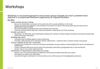 May 4, 2020 154
Workshops
• Workshop is a structured approach to ensure that a group of people can reach a predetermined
objective in a compressed timeframe supported by an impartial facilitator
• Benefits
− Rapid, quality decision-making
• Because all stakeholders are present at the same time, there is great confidence in the result
• Group is focused on the objectives to be achieved in the session so that the information-gathering and review cycle is
performed at a greater speed
• Misunderstandings and disagreements can be worked out at the time
• Concerns should therefore have been raised and resolved or noted by the end of the workshop
− Greater user buy-in
• Workshops, run effectively, lead to participants feeling more involved in solution design and delivery and decisions being made
• Build and maintain enthusiasm
− Building team spirit
• Controlled way of building rapport as well as delivering
• Promotes understanding and co-operation between departments - important when a solution involves many groups
− Process redesign by the user community
• If practices are reviewed as a result of a workshop, participants can gain a greater understanding of the inputs and implications
of their work
• Leads to improved efficiencies that are led by the participants themselves, giving greater buy-in and commitment
• Greater chance of successful implementation
− Clarification of requirements when they are unclear
• Business users can be led through their objectives and processes to define what they may require
• Participants can explore and model ideas
• Successful through a combination of structured discussion and the presence of knowledgeable participants
 