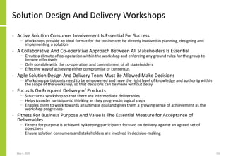 Solution Design And Delivery Workshops
• Active Solution Consumer Involvement Is Essential For Success
− Workshops provide an ideal format for the business to be directly involved in planning, designing and
implementing a solution
• A Collaborative And Co-operative Approach Between All Stakeholders Is Essential
− Create a climate of co-operation within the workshop and enforcing any ground rules for the group to
behave effectively
− Only possible with the co-operation and commitment of all stakeholders
− Effective way of achieving either compromise or consensus
• Agile Solution Design And Delivery Team Must Be Allowed Make Decisions
− Workshop participants need to be empowered and have the right level of knowledge and authority within
the scope of the workshop, so that decisions can be made without delay
• Focus Is On Frequent Delivery of Products
− Structure a workshop so that there are intermediate deliverables
− Helps to order participants' thinking as they progress in logical steps
− Enables them to work towards an ultimate goal and gives them a growing sense of achievement as the
workshop progresses
• Fitness For Business Purpose And Value Is The Essential Measure for Acceptance of
Deliverables
− Fitness for purpose is achieved by keeping participants focused on delivery against an agreed set of
objectives
− Ensure solution consumers and stakeholders are involved in decision-making
May 4, 2020 155
 