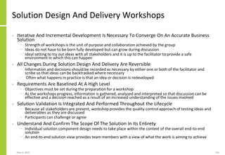 Solution Design And Delivery Workshops
• Iterative And Incremental Development Is Necessary To Converge On An Accurate Business
Solution
− Strength of workshops is the unit of purpose and collaboration achieved by the group
− Ideas do not have to be born fully developed but can grow during discussion
− Ideal setting to try out ideas with all stakeholders and it is up to the facilitator to provide a safe
environment in which this can happen
• All Changes During Solution Design And Delivery Are Reversible
− Information and decisions should be recorded as necessary by either one or both of the facilitator and
scribe so that ideas can be backtracked where necessary
− Often what happens in practice is that an idea or decision is redeveloped
• Requirements Are Baselined At A High Level
− Objectives must be set during the preparation for a workshop
− As the workshops progress, information is gathered, analysed and interpreted so that discussion can be
effective and a decision reached as a result of an increased understanding of the issues involved
• Solution Validation Is Integrated And Performed Throughout the Lifecycle
− Because all stakeholders are present, workshop provides the quality control approach of testing ideas and
deliverables as they are discussed
− Participants can challenge or agree
• Understand And Confirm The Scope Of The Solution In Its Entirety
− Individual solution component design needs to take place within the context of the overall end-to-end
solution
− An end-to-end solution view provides team members with a view of what the work is aiming to achieve
May 4, 2020 156
 
