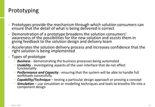 Prototyping
• Prototypes provide the mechanism through which solution consumers can
ensure that the detail of what is being delivered is correct
• Demonstration of a prototype broadens the solution consumers'
awareness of the possibilities for the new solution and assists them in
giving feedback to the solution design and delivery team
• Accelerates the solution delivery process and increases confidence that the
right solution is being implemented
• Types of prototype
− Business - demonstrating the business processes being automated
− Usability - investigating aspects of the user interface that do not affect
functionality
− Performance and Capacity - ensuring that the system will be able to handle full
workloads successfully
− Capability/Technique – testing a particular design approach or proving a concept
− Simulation – use simulation or modelling techniques and tools to breathe life into a
component design
May 4, 2020 157
 