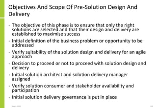 Objectives And Scope Of Pre-Solution Design And
Delivery
• The objective of this phase is to ensure that only the right
solutions are selected and that their design and delivery are
established to maximise success
• Initial definition of the business problem or opportunity to be
addressed
• Verify suitability of the solution design and delivery for an agile
approach
• Decision to proceed or not to proceed with solution design and
delivery
• Initial solution architect and solution delivery manager
assigned
• Verify solution consumer and stakeholder availability and
participation
• Initial solution delivery governance is put in place
May 4, 2020 159
 