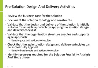 Pre-Solution Design And Delivery Activities
• Review the business case for the solution
• Document the solution topology and constraints
• Validate that the design and delivery of the solution is initially
suitable for an agile approach by applying the solution design
and delivery checklist
• Validate that the organisation structure enables and supports
agile approach
− Identify gaps and actions to resolve
• Check that the agile solution design and delivery principles can
be successfully applied
− Identify bottlenecks and actions to resolve
• Identify resources required for the Solution Feasibility Analysis
And Study phase
May 4, 2020 160
 