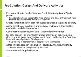 Pre-Solution Design And Delivery Activities
• Prepare estimate for the Solution Feasibility Analysis And Study
phase
− Consider allocating a (reasonable) fixed interval and doing only as much work
that can be accomplished within that fixed time
• Create initial high-level plan for overall solution design and delivery
• Agree initial solution design and delivery review and termination
evaluation and decision factors
• Confirm solution consumer and stakeholder involvement
• Identify gaps in the knowledge and experience of agile solution
design and delivery approach of participants in the for the Solution
Feasibility Analysis And Study phase
− Give training in approach for all people new to the method
• Agree initial approach to Solution Feasibility Analysis And Study
− This can always be changed during the phase
• Schedule workshop facilitators
May 4, 2020 161
 