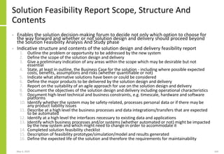 Solution Feasibility Report Scope, Structure And
Contents
• Enables the solution decision-making forum to decide not only which option to choose for
the way forward and whether or not solution design and delivery should proceed beyond
the Solution Feasibility Analysis And Study phase
• Indicative structure and contents of the solution design and delivery feasibility report
1. Outline the problem or opportunity to be addressed by the new system
2. Define the scope of the solution design and delivery
3. Give a preliminary indication of any areas within the scope which may be desirable but not
essential
4. State, at least in outline, the Business Case for the solution - including where possible expected
costs, benefits, assumptions and risks (whether quantifiable or not)
5. Indicate what alternative solutions have been or could be considered
6. Define the major products to be delivered by the solution design and delivery
7. Report on the suitability of an agile approach for use on the solution design and delivery
8. Document the objectives of the solution design and delivery including operational characteristics
9. Document high-level technical and business constraints, e.g. timescale, hardware and software
platforms
10. Identify whether the system may be safety-related, processes personal data or if there may be
any product liability issues
11. Describe at a high level the business processes and data integrations/transfers that are expected
to be automated
12. Identify at a high level the interfaces necessary to existing data and applications
13. Identify which business processes and/or systems (whether automated or not) might be impacted
by the new system and which might need to change in order to accommodate it
14. Completed solution feasibility checklist
15. Description of feasibility prototype/simulation/model and results generated
16. Define the expected life of the solution and therefore the requirements for maintainability
May 4, 2020 164
 