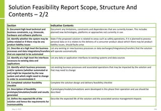 Solution Feasibility Report Scope, Structure And
Contents – 2/2
Section Indicative Contents
9. Document high-level technical and
business constraints, e.g. timescale,
hardware and software platforms
Document any limitations, constraints and dependencies that are currently known. This includes
planned new technologies, platforms or approaches not currently in use.
10. Identify whether the system may be
safety-related or if there may be any
product liability issues
State if the proposed solution is related to areas such as safety operations, if it is planned to process
personal data or it is relates to the delivery of a consumer product about which there may be product
liability issues, should faults arise
11. Describe at a high level the business
processes and data integrations/transfers
that are expected to be automated
List any existing or new business processes or data exchanges/integrations/transfers that the solution
will operate automatically
12. Identify at a high level the interfaces
necessary to existing data and
applications
List any data or application interfaces to existing systems and data sources
13. Identify which business processes
and/or systems (whether automated or
not) might be impacted by the new
system and which might need to change
in order to accommodate it
List existing business processes and associated operations that may be impacted by the solution and
that may need to change
14. Completed solution feasibility
checklist
Complete the solution design and delivery feasibility checklist
15. Description of feasibility
prototype/simulation/model and results
generated
If prototypes/models/simulations were developed in this phase their operation and use should be
described
16. Define the expected life of the
solution and hence the requirements for
maintainability
Describe the expected life of the solution and the associated service management impacts
May 4, 2020 166
 