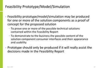 Feasibility Prototype/Model/Simulation
• Feasibility prototype/model/simulation may be produced
for one or more of the solution components as a proof of
concept for the proposed solution
− To prove one or more of the possible technical solutions
contained within the Feasibility Report
− To demonstrate to the business the possible content of the
solution component consumer interfaces and their appearance
and usability
• Prototype should only be produced if it will really assist the
decisions made in the Feasibility Report
May 4, 2020 167
 