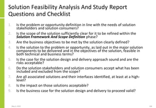 Solution Feasibility Analysis And Study Report
Questions and Checklist
1. Is the problem or opportunity definition in line with the needs of solution
stakeholders and solution consumers?
2. Is the scope of the solution sufficiently clear for it to be refined within the
Solution Framework And Scope Definition phase?
3. Are the business objectives to be met by the solution clearly defined?
4. Is the solution to the problem or opportunity, as laid out in the major solution
components to be delivered and in the objectives of the solution, feasible in
both technical and business terms?
5. Is the case for the solution design and delivery approach sound and are the
risks acceptable?
6. Do the solution stakeholders and solution consumers accept what has been
included and excluded from the scope?
7. Are all associated solutions and their interfaces identified, at least at a high-
level?
8. Is the impact on those solutions acceptable?
9. Is the business case for the solution design and delivery to proceed valid?
May 4, 2020 168
 