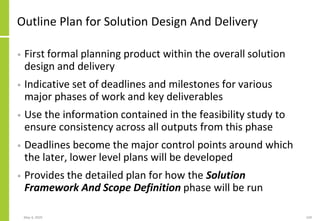 Outline Plan for Solution Design And Delivery
• First formal planning product within the overall solution
design and delivery
• Indicative set of deadlines and milestones for various
major phases of work and key deliverables
• Use the information contained in the feasibility study to
ensure consistency across all outputs from this phase
• Deadlines become the major control points around which
the later, lower level plans will be developed
• Provides the detailed plan for how the Solution
Framework And Scope Definition phase will be run
May 4, 2020 169
 