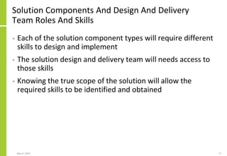 Solution Components And Design And Delivery
Team Roles And Skills
• Each of the solution component types will require different
skills to design and implement
• The solution design and delivery team will needs access to
those skills
• Knowing the true scope of the solution will allow the
required skills to be identified and obtained
May 4, 2020 17
 