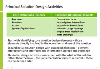 Principal Solution Design Activities
• Start with identifying core solution design elements – those
elements directly involved in the operation and use of the solution
• Expand initial solution design with extended elements – element
interactions and interfaces and information storage and exchange
• This initial design activity is concerned with the what of the solution
rather than the how – the implementation services required – these
can be defined later
May 4, 2020 176
Core Definition Elements Extended Definition Elements
Processes
Functions
Actors
Systems/Applications
System Interfaces
Actor-System Interactions
Actor-Actor Interactions
Solution Usage Journeys
Logical Data Model View
Data Exchange
 