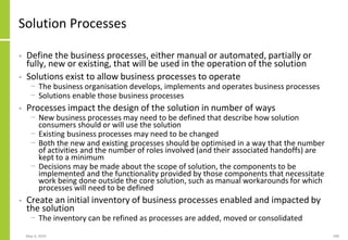 Solution Processes
• Define the business processes, either manual or automated, partially or
fully, new or existing, that will be used in the operation of the solution
• Solutions exist to allow business processes to operate
− The business organisation develops, implements and operates business processes
− Solutions enable those business processes
• Processes impact the design of the solution in number of ways
− New business processes may need to be defined that describe how solution
consumers should or will use the solution
− Existing business processes may need to be changed
− Both the new and existing processes should be optimised in a way that the number
of activities and the number of roles involved (and their associated handoffs) are
kept to a minimum
− Decisions may be made about the scope of solution, the components to be
implemented and the functionality provided by those components that necessitate
work being done outside the core solution, such as manual workarounds for which
processes will need to be defined
• Create an initial inventory of business processes enabled and impacted by
the solution
− The inventory can be refined as processes are added, moved or consolidated
May 4, 2020 180
 