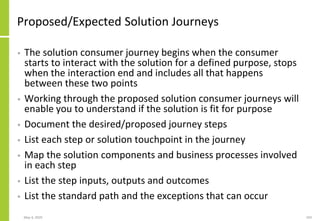 Proposed/Expected Solution Journeys
• The solution consumer journey begins when the consumer
starts to interact with the solution for a defined purpose, stops
when the interaction end and includes all that happens
between these two points
• Working through the proposed solution consumer journeys will
enable you to understand if the solution is fit for purpose
• Document the desired/proposed journey steps
• List each step or solution touchpoint in the journey
• Map the solution components and business processes involved
in each step
• List the step inputs, outputs and outcomes
• List the standard path and the exceptions that can occur
May 4, 2020 193
 