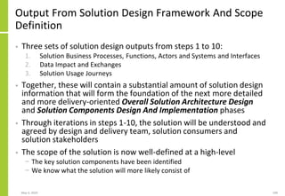 Output From Solution Design Framework And Scope
Definition
• Three sets of solution design outputs from steps 1 to 10:
1. Solution Business Processes, Functions, Actors and Systems and Interfaces
2. Data Impact and Exchanges
3. Solution Usage Journeys
• Together, these will contain a substantial amount of solution design
information that will form the foundation of the next more detailed
and more delivery-oriented Overall Solution Architecture Design
and Solution Components Design And Implementation phases
• Through iterations in steps 1-10, the solution will be understood and
agreed by design and delivery team, solution consumers and
solution stakeholders
• The scope of the solution is now well-defined at a high-level
− The key solution components have been identified
− We know what the solution will more likely consist of
May 4, 2020 199
 