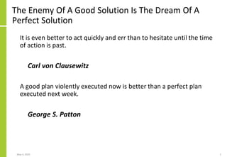 The Enemy Of A Good Solution Is The Dream Of A
Perfect Solution
It is even better to act quickly and err than to hesitate until the time
of action is past.
Carl von Clausewitz
A good plan violently executed now is better than a perfect plan
executed next week.
George S. Patton
May 4, 2020 2
 