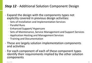 Step 12 - Additional Solution Component Design
• Expand the design with the components types not
explicitly covered in previous design activities:
− Sets of Installation and Implementation Services
− Parallel Runs
− Enhanced Support/ Hypercare
− Sets of Maintenance, Service Management and Support Services
− Application Hosting and Management Services
− Training and Documentation
• These are largely solution implementation components
and activities
• For each component of each of these component types
identify their requirements implied by the other solution
components
May 4, 2020 208
 