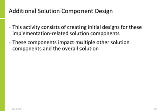 Additional Solution Component Design
• This activity consists of creating initial designs for these
implementation-related solution components
• These components impact multiple other solution
components and the overall solution
May 4, 2020 209
 