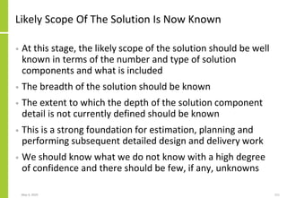 Likely Scope Of The Solution Is Now Known
• At this stage, the likely scope of the solution should be well
known in terms of the number and type of solution
components and what is included
• The breadth of the solution should be known
• The extent to which the depth of the solution component
detail is not currently defined should be known
• This is a strong foundation for estimation, planning and
performing subsequent detailed design and delivery work
• We should know what we do not know with a high degree
of confidence and there should be few, if any, unknowns
May 4, 2020 211
 