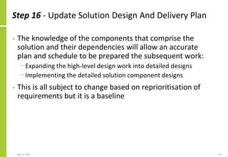Step 16 - Update Solution Design And Delivery Plan
• The knowledge of the components that comprise the
solution and their dependencies will allow an accurate
plan and schedule to be prepared the subsequent work:
− Expanding the high-level design work into detailed designs
− Implementing the detailed solution component designs
• This is all subject to change based on reprioritisation of
requirements but it is a baseline
May 4, 2020 215
 