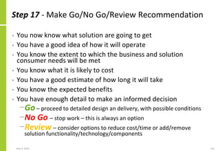 Step 17 - Make Go/No Go/Review Recommendation
• You now know what solution are going to get
• You have a good idea of how it will operate
• You know the extent to which the business and solution
consumer needs will be met
• You know what it is likely to cost
• You have a good estimate of how long it will take
• You know the expected benefits
• You have enough detail to make an informed decision
−Go – proceed to detailed design an delivery, with possible conditions
−No Go – stop work – this is always an option
−Review – consider options to reduce cost/time or add/remove
solution functionality/technology/components
May 4, 2020 216
 