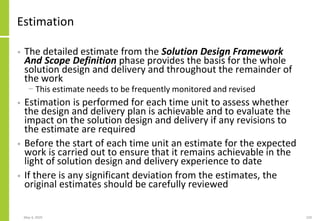 Estimation
• The detailed estimate from the Solution Design Framework
And Scope Definition phase provides the basis for the whole
solution design and delivery and throughout the remainder of
the work
− This estimate needs to be frequently monitored and revised
• Estimation is performed for each time unit to assess whether
the design and delivery plan is achievable and to evaluate the
impact on the solution design and delivery if any revisions to
the estimate are required
• Before the start of each time unit an estimate for the expected
work is carried out to ensure that it remains achievable in the
light of solution design and delivery experience to date
• If there is any significant deviation from the estimates, the
original estimates should be carefully reviewed
May 4, 2020 220
 