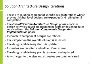 Solution Architecture Design Iterations
• These are solution component specific design iterations where
previous higher level designs are expanded and refined until
completion
• The Overall Solution Architecture Design phase allocates
design activities based on outstanding work or design updates
received from the Solution Components Design And
Implementation phase
• Incomplete component designs are refined
• Their impact on the overall solution is assessed
• The design and delivery status is updated
• Estimates are revisited and refined if necessary
• The design and delivery plan is reviewed and updated
• Any changes to the plan and estimates are communicated
May 4, 2020 225
 