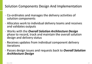 Solution Components Design And Implementation
• Co-ordinates and manages the delivery activities of
solution components
• Allocates work to individual delivery teams and receives
and validates outputs
• Works with the Overall Solution Architecture Design
phase to record, track and maintain the overall solution
design and delivery status
• Receives updates from individual component delivery
iterations
• Passes design issues and requests back to Overall Solution
Architecture Design
May 4, 2020 227
 